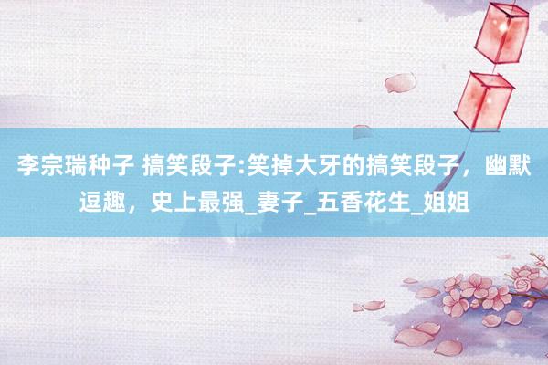 李宗瑞种子 搞笑段子:笑掉大牙的搞笑段子，幽默逗趣，史上最强_妻子_五香花生_姐姐