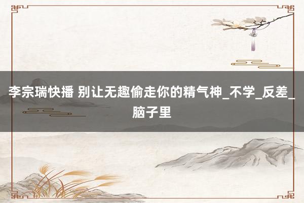 李宗瑞快播 别让无趣偷走你的精气神_不学_反差_脑子里