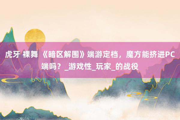 虎牙 裸舞 《暗区解围》端游定档，魔方能挤进PC端吗？_游戏性_玩家_的战役