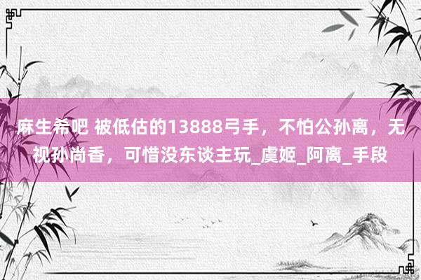 麻生希吧 被低估的13888弓手，不怕公孙离，无视孙尚香，可惜没东谈主玩_虞姬_阿离_手段