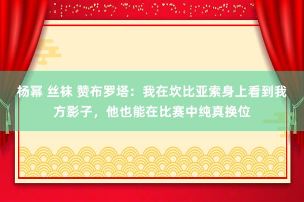 杨幂 丝袜 赞布罗塔：我在坎比亚索身上看到我方影子，他也能在比赛中纯真换位