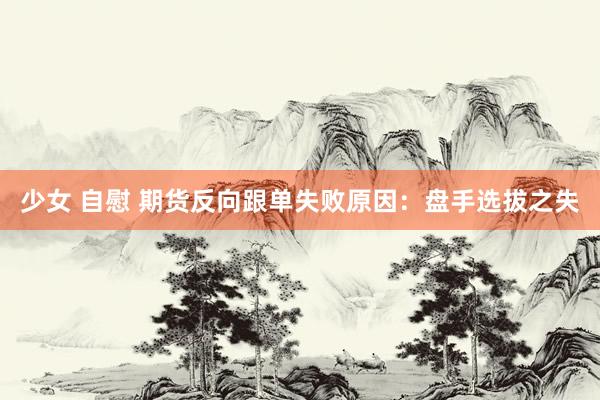少女 自慰 期货反向跟单失败原因：盘手选拔之失
