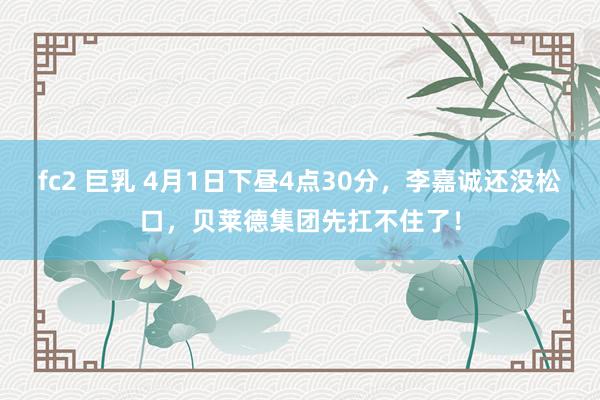 fc2 巨乳 4月1日下昼4点30分，李嘉诚还没松口，贝莱德集团先扛不住了！