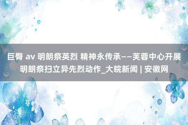 巨臀 av 明朗祭英烈 精神永传承——芙蓉中心开展明朗祭扫立异先烈动作_大皖新闻 | 安徽网