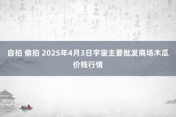 自拍 偷拍 2025年4月3日宇宙主要批发商场木瓜价钱行情