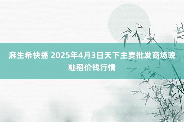 麻生希快播 2025年4月3日天下主要批发商场晚籼稻价钱行情