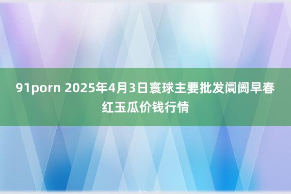 91porn 2025年4月3日寰球主要批发阛阓早春红玉瓜价钱行情