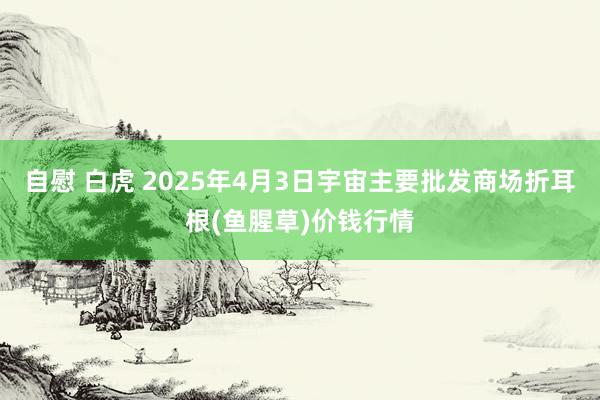 自慰 白虎 2025年4月3日宇宙主要批发商场折耳根(鱼腥草)价钱行情