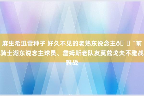 麻生希迅雷种子 好久不见的老熟东说念主😯前骑士湖东说念主球员、詹姆斯老队友莫兹戈夫不雅战