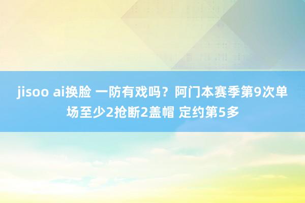 jisoo ai换脸 一防有戏吗？阿门本赛季第9次单场至少2抢断2盖帽 定约第5多