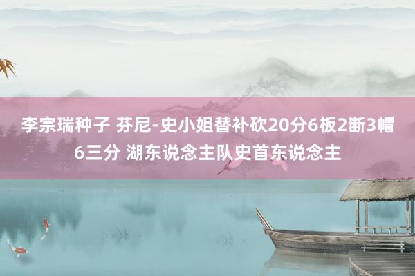 李宗瑞种子 芬尼-史小姐替补砍20分6板2断3帽6三分 湖东说念主队史首东说念主