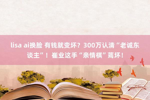 lisa ai换脸 有钱就变坏？300万认清“老诚东谈主”！崔业这手“亲情棋”蔫坏！