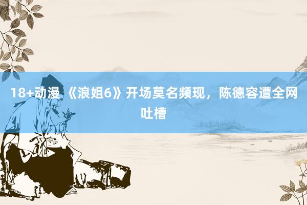 18+动漫 《浪姐6》开场莫名频现，陈德容遭全网吐槽