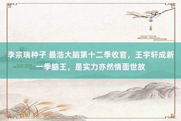 李宗瑞种子 最浩大脑第十二季收官，王宇轩成新一季脑王，是实力亦然情面世故