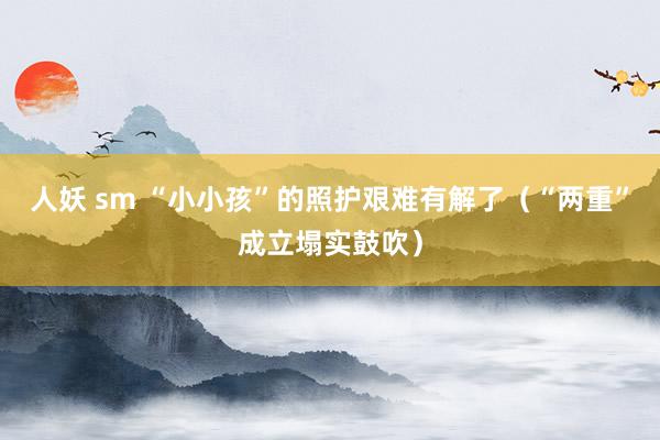 人妖 sm “小小孩”的照护艰难有解了（“两重”成立塌实鼓吹）