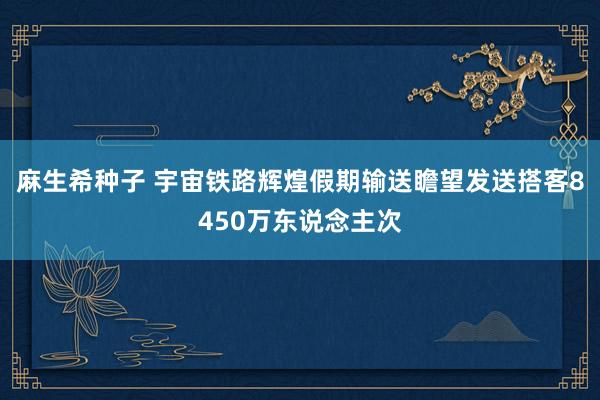 麻生希种子 宇宙铁路辉煌假期输送瞻望发送搭客8450万东说念主次