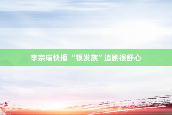 李宗瑞快播 “银发族”追剧很舒心