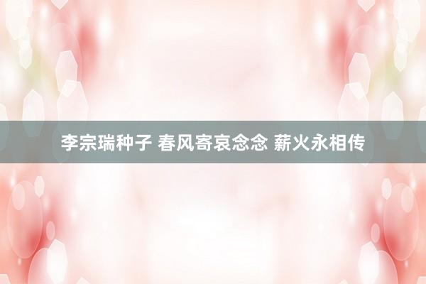 李宗瑞种子 春风寄哀念念 薪火永相传