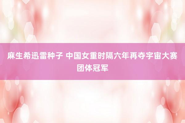 麻生希迅雷种子 中国女重时隔六年再夺宇宙大赛团体冠军