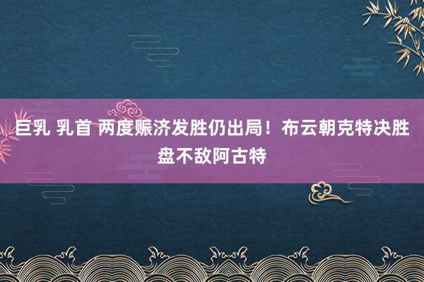 巨乳 乳首 两度赈济发胜仍出局！布云朝克特决胜盘不敌阿古特