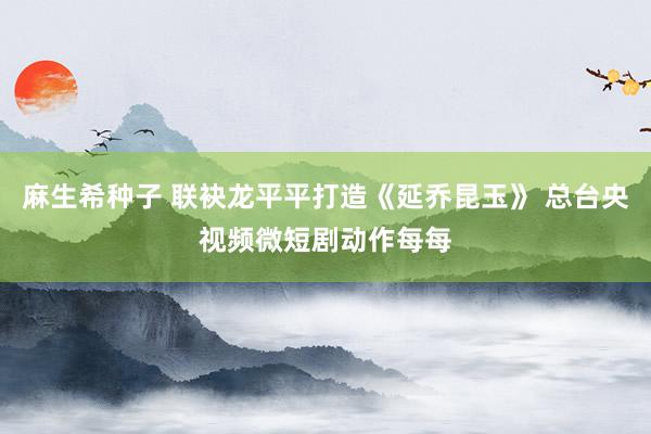 麻生希种子 联袂龙平平打造《延乔昆玉》 总台央视频微短剧动作每每