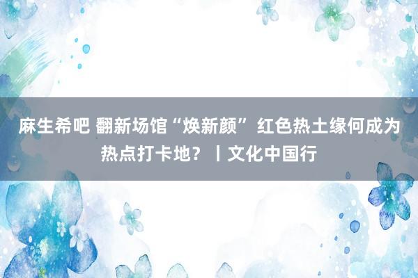 麻生希吧 翻新场馆“焕新颜” 红色热土缘何成为热点打卡地？丨文化中国行