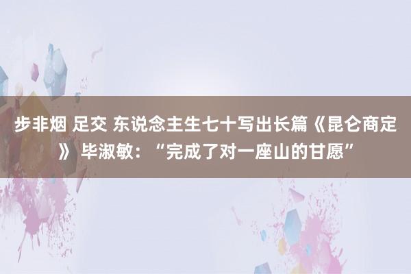 步非烟 足交 东说念主生七十写出长篇《昆仑商定》 毕淑敏：“完成了对一座山的甘愿”