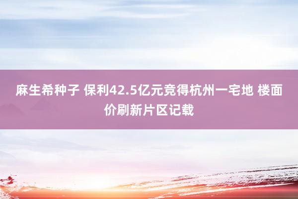 麻生希种子 保利42.5亿元竞得杭州一宅地 楼面价刷新片区记载