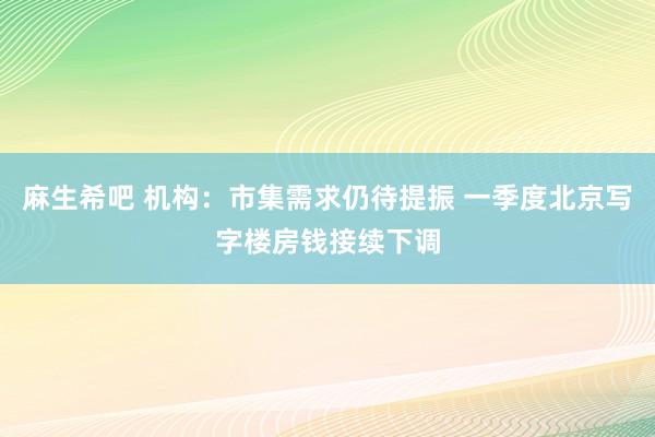 麻生希吧 机构：市集需求仍待提振 一季度北京写字楼房钱接续下调
