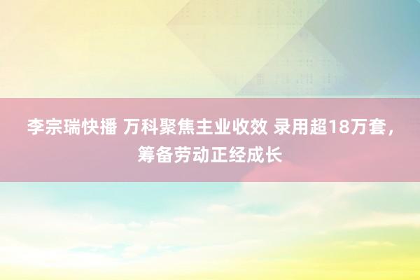 李宗瑞快播 万科聚焦主业收效 录用超18万套，筹备劳动正经成长