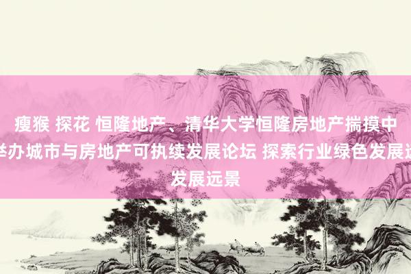 瘦猴 探花 恒隆地产、清华大学恒隆房地产揣摸中心举办城市与房地产可执续发展论坛 探索行业绿色发展远景