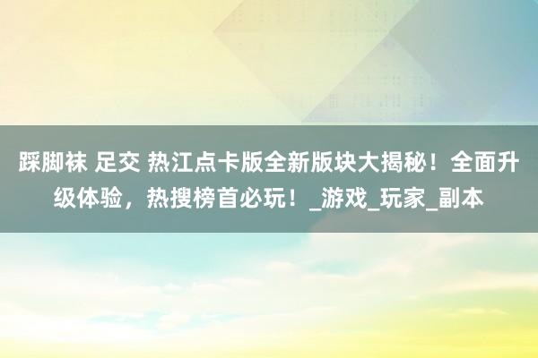 踩脚袜 足交 热江点卡版全新版块大揭秘！全面升级体验，热搜榜首必玩！_游戏_玩家_副本