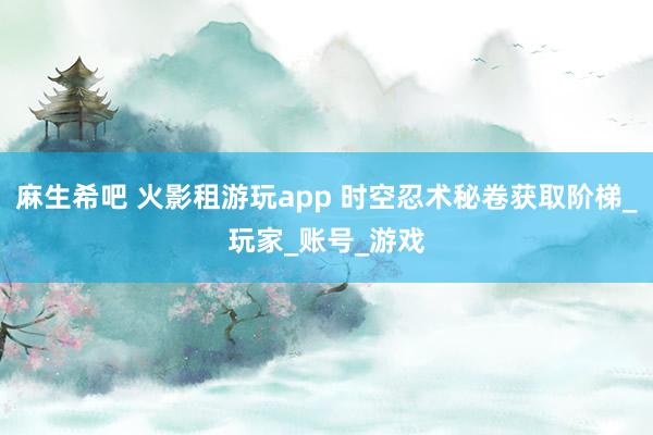 麻生希吧 火影租游玩app 时空忍术秘卷获取阶梯_玩家_账号_游戏