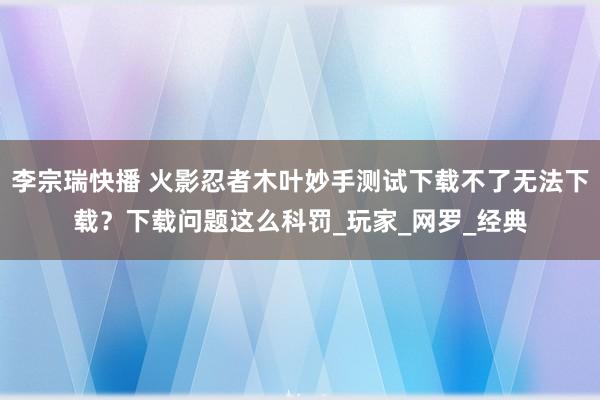 李宗瑞快播 火影忍者木叶妙手测试下载不了无法下载？下载问题这么科罚_玩家_网罗_经典