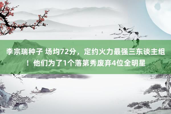 李宗瑞种子 场均72分，定约火力最强三东谈主组！他们为了1个落第秀废弃4位全明星