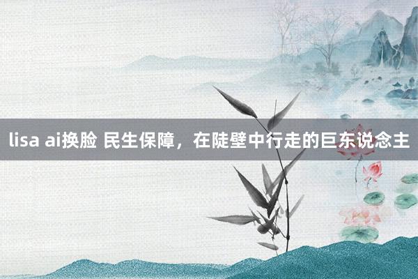 lisa ai换脸 民生保障，在陡壁中行走的巨东说念主