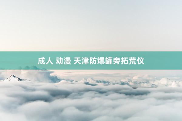 成人 动漫 天津防爆罐旁拓荒仪