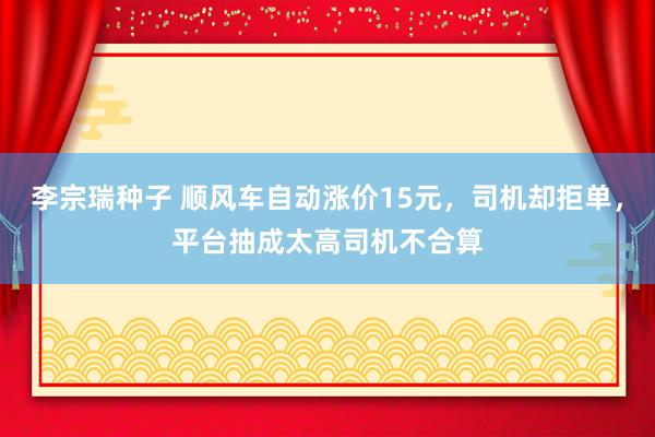 李宗瑞种子 顺风车自动涨价15元，司机却拒单，平台抽成太高司机不合算