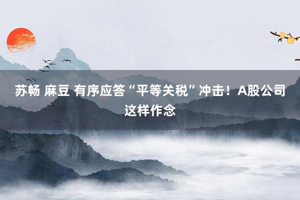 苏畅 麻豆 有序应答“平等关税”冲击！A股公司这样作念