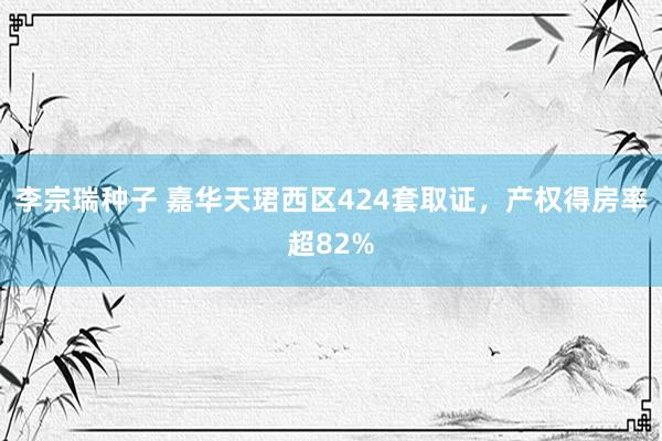 李宗瑞种子 嘉华天珺西区424套取证，产权得房率超82%