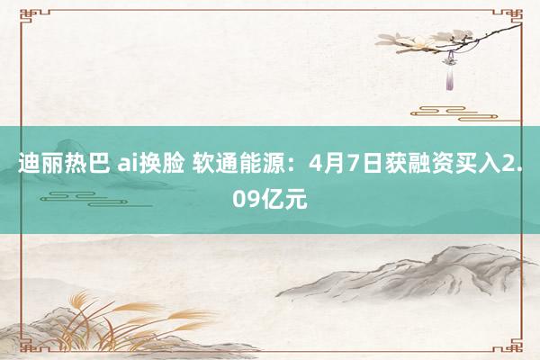 迪丽热巴 ai换脸 软通能源：4月7日获融资买入2.09亿元