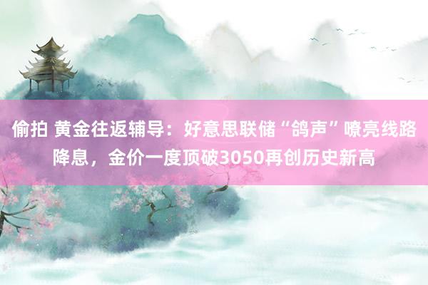 偷拍 黄金往返辅导：好意思联储“鸽声”嘹亮线路降息，金价一度顶破3050再创历史新高