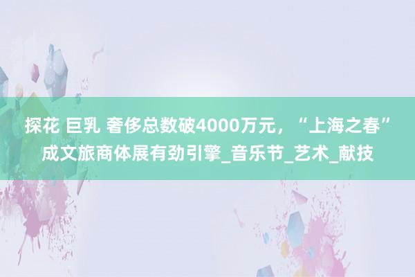 探花 巨乳 奢侈总数破4000万元，“上海之春”成文旅商体展有劲引擎_音乐节_艺术_献技