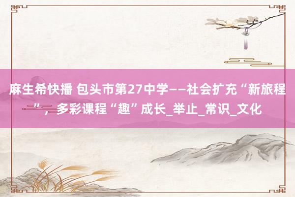 麻生希快播 包头市第27中学——社会扩充“新旅程”，多彩课程“趣”成长_举止_常识_文化