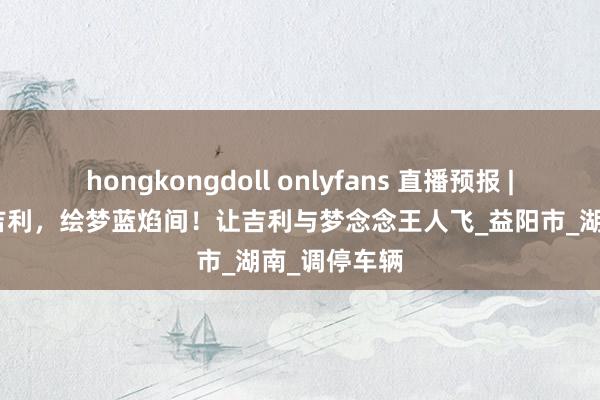 hongkongdoll onlyfans 直播预报 | “筝”心护吉利，绘梦蓝焰间！让吉利与梦念念王人飞_益阳市_湖南_调停车辆