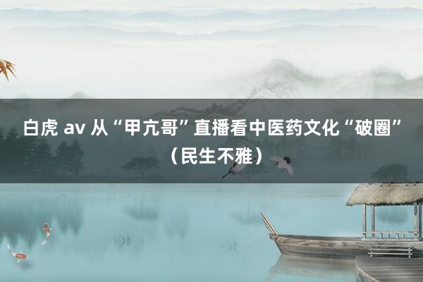 白虎 av 从“甲亢哥”直播看中医药文化“破圈”（民生不雅）