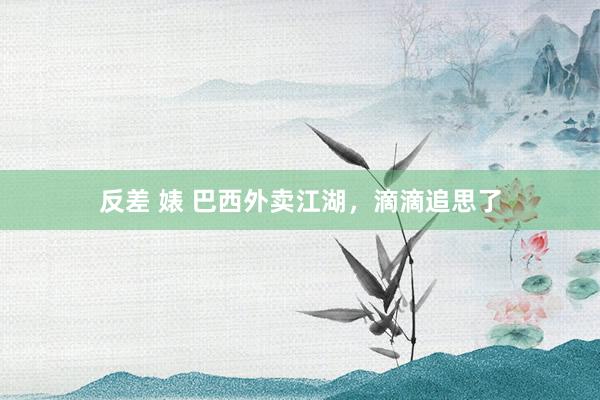 反差 婊 巴西外卖江湖，滴滴追思了