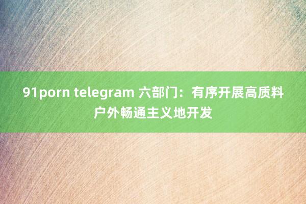 91porn telegram 六部门：有序开展高质料户外畅通主义地开发