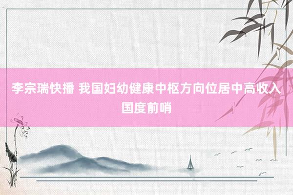 李宗瑞快播 我国妇幼健康中枢方向位居中高收入国度前哨