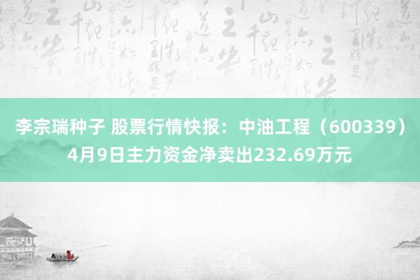 李宗瑞种子 股票行情快报：中油工程（600339）4月9日主力资金净卖出232.69万元